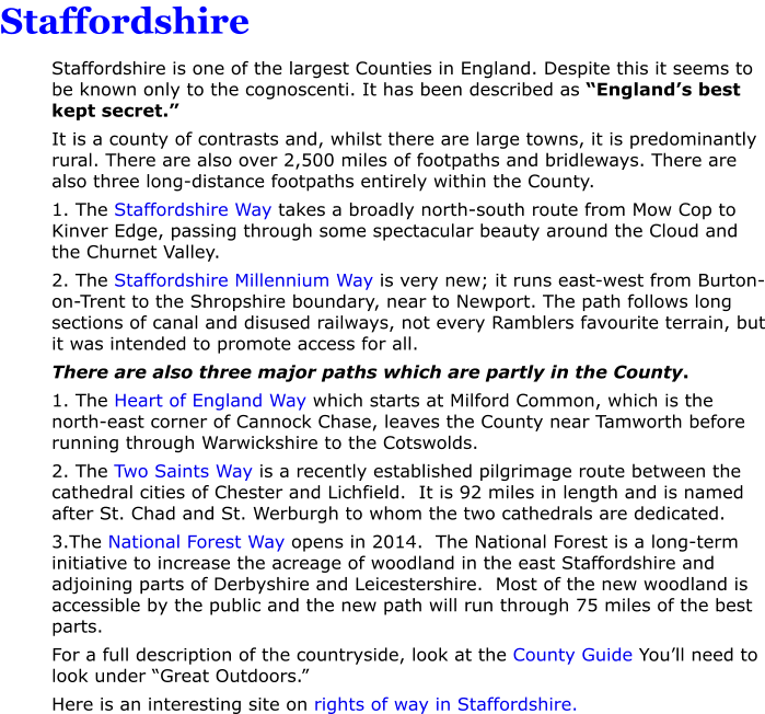 Staffordshire  Staffordshire is one of the largest Counties in England. Despite this it seems to be known only to the cognoscenti. It has been described as �England�s best kept secret.� It is a county of contrasts and, whilst there are large towns, it is predominantly rural. There are also over 2,500 miles of footpaths and bridleways. There are also three long-distance footpaths entirely within the County. 1. The Staffordshire Way takes a broadly north-south route from Mow Cop to Kinver Edge, passing through some spectacular beauty around the Cloud and the Churnet Valley. 2. The Staffordshire Millennium Way is very new; it runs east-west from Burton-on-Trent to the Shropshire boundary, near to Newport. The path follows long sections of canal and disused railways, not every Ramblers favourite terrain, but it was intended to promote access for all. There are also three major paths which are partly in the County. 1. The Heart of England Way which starts at Milford Common, which is the north-east corner of Cannock Chase, leaves the County near Tamworth before running through Warwickshire to the Cotswolds. 2. The Two Saints Way is a recently established pilgrimage route between the cathedral cities of Chester and Lichfield.  It is 92 miles in length and is named after St. Chad and St. Werburgh to whom the two cathedrals are dedicated. 3.The National Forest Way opens in 2014.  The National Forest is a long-term initiative to increase the acreage of woodland in the east Staffordshire and adjoining parts of Derbyshire and Leicestershire.  Most of the new woodland is accessible by the public and the new path will run through 75 miles of the best parts. For a full description of the countryside, look at the County Guide You�ll need to look under �Great Outdoors.� Here is an interesting site on rights of way in Staffordshire.