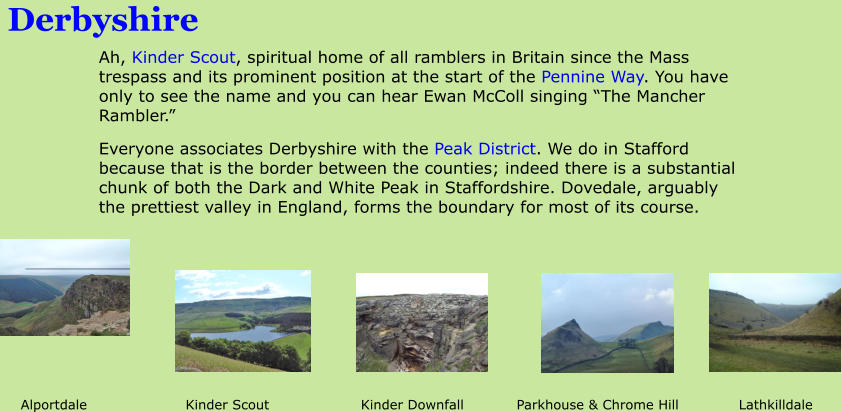 Derbyshire Ah, Kinder Scout, spiritual home of all ramblers in Britain since the Mass trespass and its prominent position at the start of the Pennine Way. You have only to see the name and you can hear Ewan McColl singing �The Mancher Rambler.� Everyone associates Derbyshire with the Peak District. We do in Stafford because that is the border between the counties; indeed there is a substantial chunk of both the Dark and White Peak in Staffordshire. Dovedale, arguably the prettiest valley in England, forms the boundary for most of its course. Alportdale			   Kinder Scout			Kinder Downfall		 Parkhouse & Chrome Hill		Lathkilldale