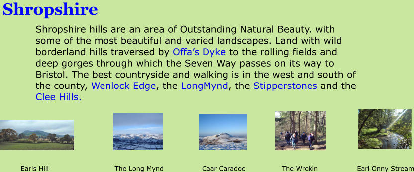 Shropshire Shropshire hills are an area of Outstanding Natural Beauty. with some of the most beautiful and varied landscapes. Land with wild borderland hills traversed by Offa�s Dyke to the rolling fields and deep gorges through which the Seven Way passes on its way to Bristol. The best countryside and walking is in the west and south of the county, Wenlock Edge, the LongMynd, the Stipperstones and the Clee Hills.           Earls Hill			      The Long Mynd		   Caar Caradoc		     The Wrekin		     Earl Onny Stream